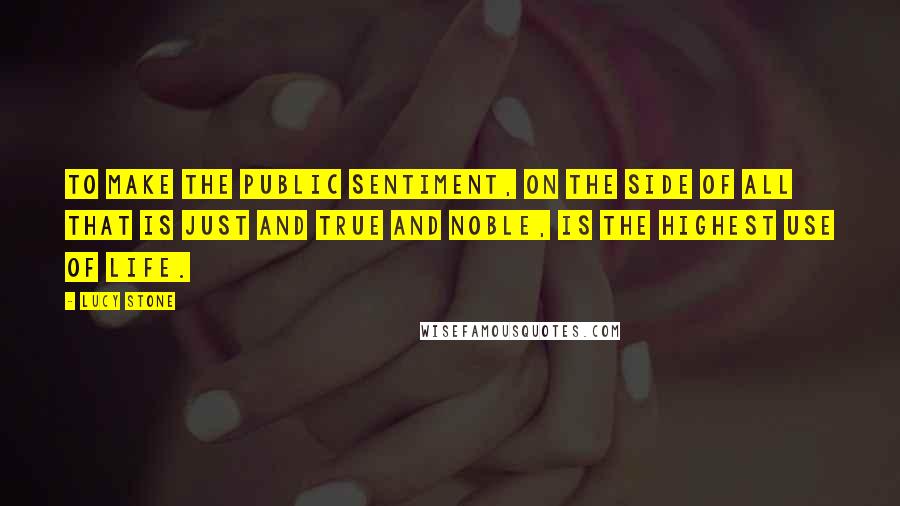 Lucy Stone quotes: To make the public sentiment, on the side of all that is just and true and noble, is the highest use of life.