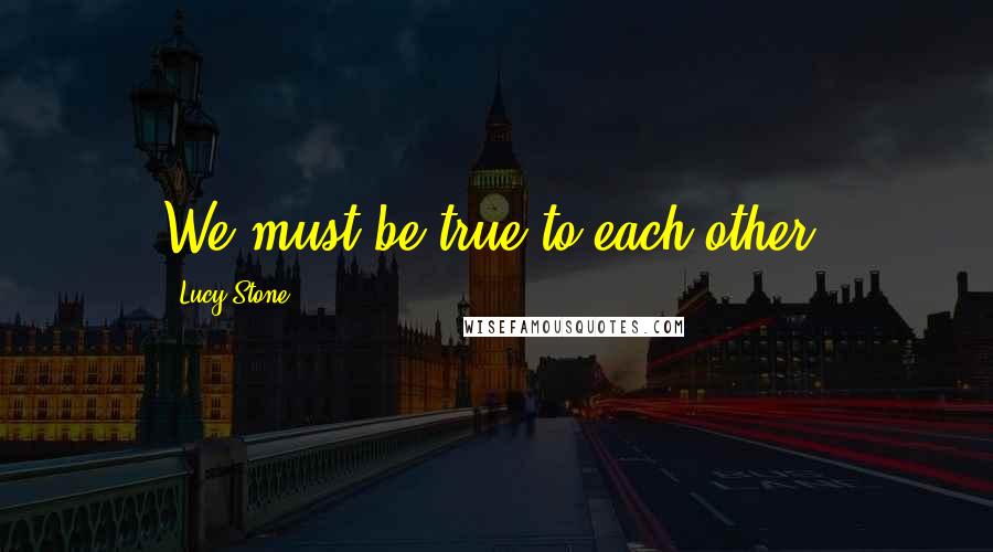 Lucy Stone quotes: We must be true to each other.