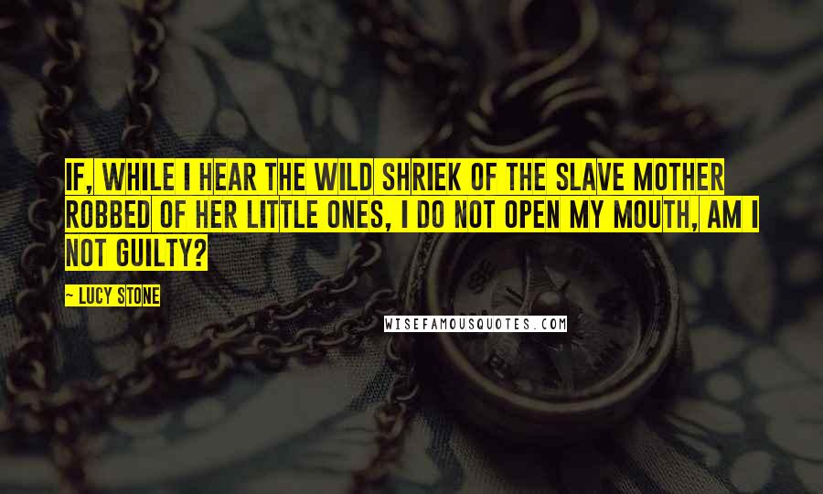 Lucy Stone quotes: If, while I hear the wild shriek of the slave mother robbed of her little ones, I do not open my mouth, am I not guilty?