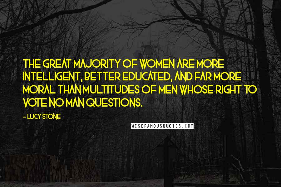 Lucy Stone quotes: The great majority of women are more intelligent, better educated, and far more moral than multitudes of men whose right to vote no man questions.