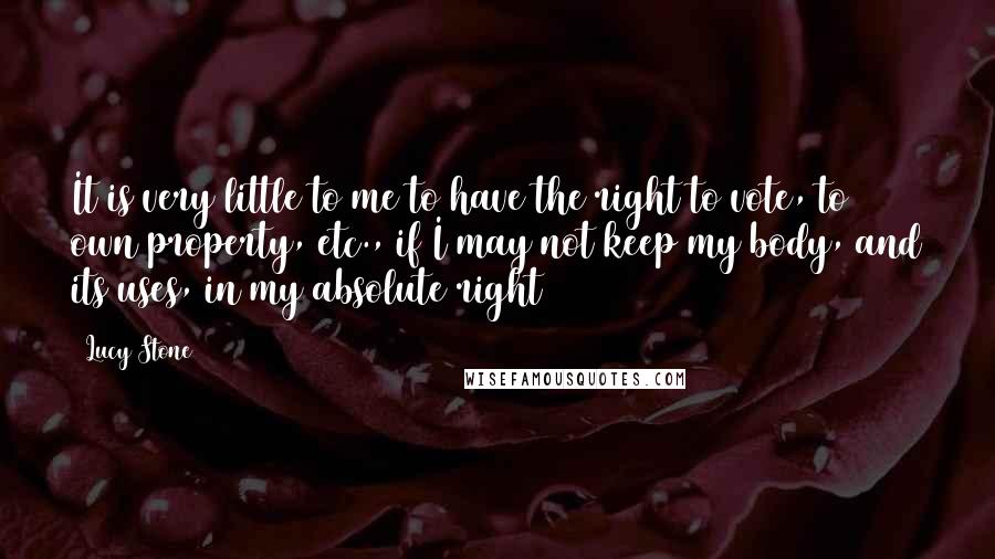 Lucy Stone quotes: It is very little to me to have the right to vote, to own property, etc., if I may not keep my body, and its uses, in my absolute right