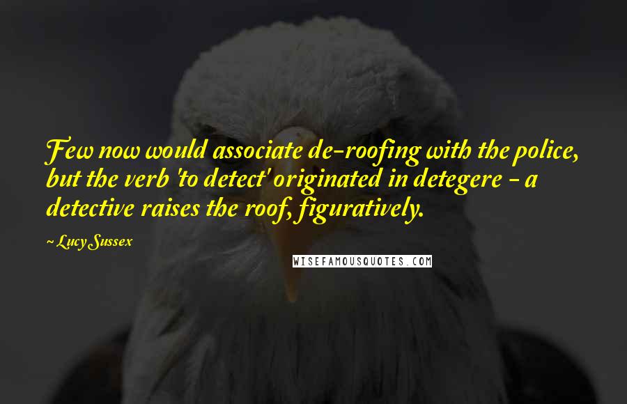 Lucy Sussex quotes: Few now would associate de-roofing with the police, but the verb 'to detect' originated in detegere - a detective raises the roof, figuratively. Lucy Sussex quotes: Few now would associate de-roofing with the police, but the verb 'to detect' originated in detegere - a detective raises the roof, figuratively.