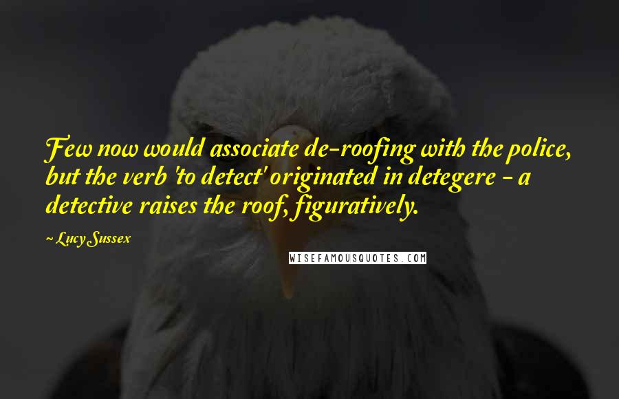 Lucy Sussex quotes: Few now would associate de-roofing with the police, but the verb 'to detect' originated in detegere - a detective raises the roof, figuratively.