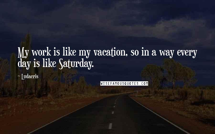 Ludacris quotes: My work is like my vacation, so in a way every day is like Saturday.