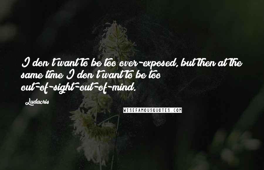 Ludacris quotes: I don't want to be too over-exposed, but then at the same time I don't want to be too out-of-sight-out-of-mind.