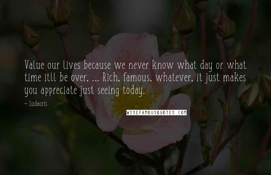 Ludacris quotes: Value our lives because we never know what day or what time itll be over, ... Rich, famous, whatever, it just makes you appreciate just seeing today.