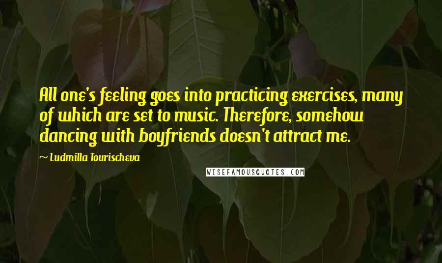 Ludmilla Tourischeva quotes: All one's feeling goes into practicing exercises, many of which are set to music. Therefore, somehow dancing with boyfriends doesn't attract me.