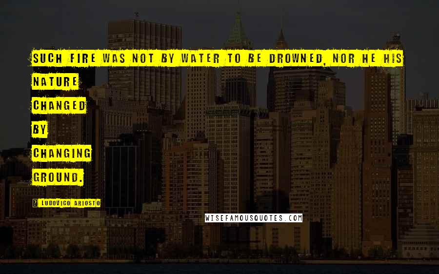 Ludovico Ariosto quotes: Such fire was not by water to be drowned, nor he his nature changed by changing ground.