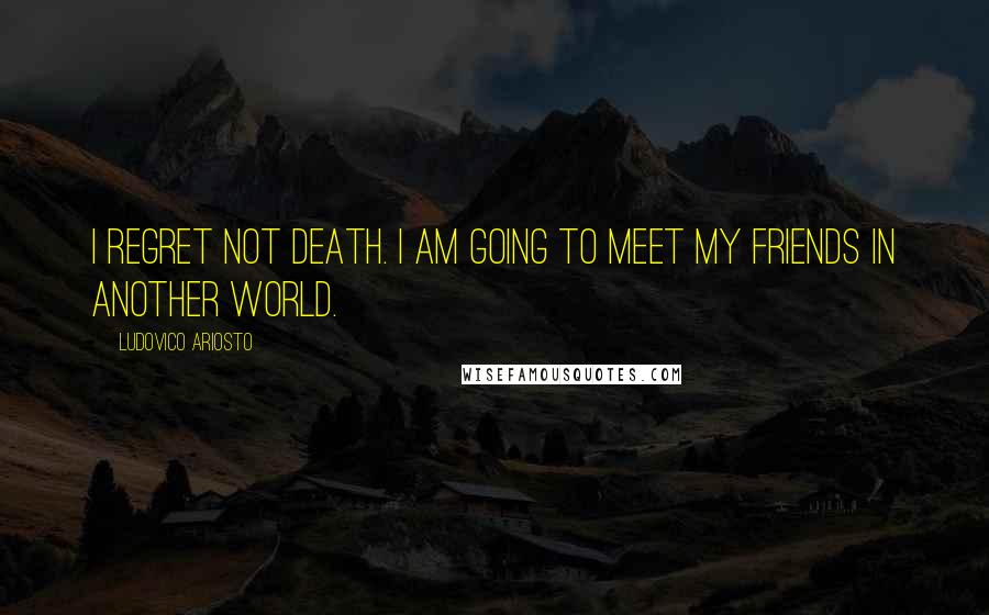 Ludovico Ariosto quotes: I regret not death. I am going to meet my friends in another world.