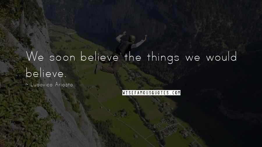 Ludovico Ariosto quotes: We soon believe the things we would believe.