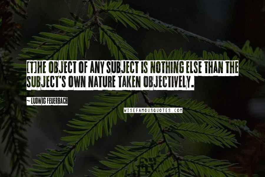 Ludwig Feuerbach quotes: [T]he object of any subject is nothing else than the subject's own nature taken objectively.