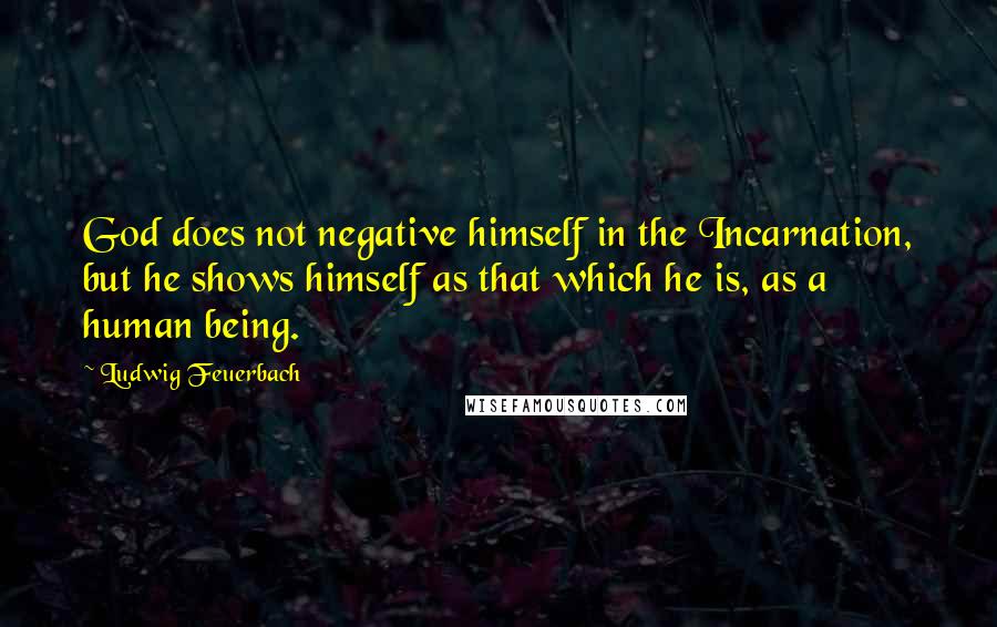 Ludwig Feuerbach quotes: God does not negative himself in the Incarnation, but he shows himself as that which he is, as a human being.