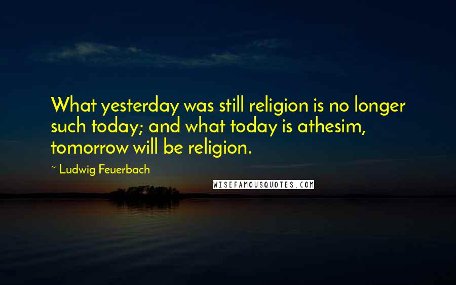 Ludwig Feuerbach quotes: What yesterday was still religion is no longer such today; and what today is athesim, tomorrow will be religion.