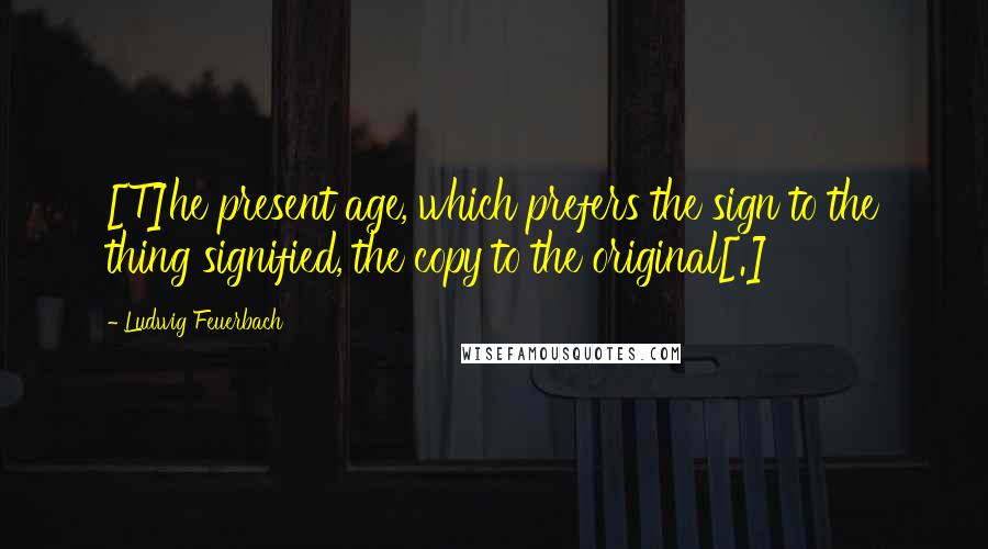 Ludwig Feuerbach quotes: [T]he present age, which prefers the sign to the thing signified, the copy to the original[.]