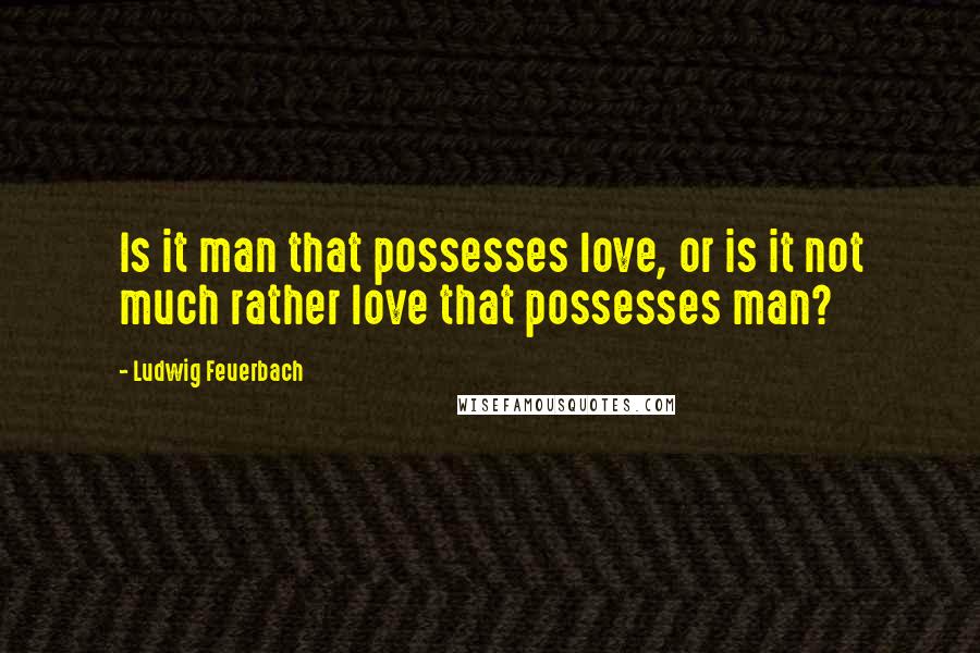 Ludwig Feuerbach quotes: Is it man that possesses love, or is it not much rather love that possesses man?