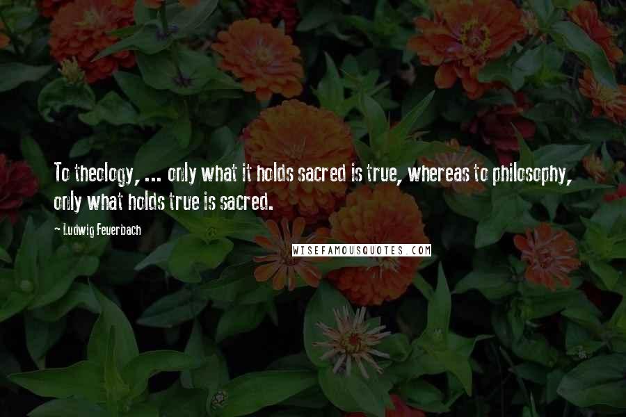 Ludwig Feuerbach quotes: To theology, ... only what it holds sacred is true, whereas to philosophy, only what holds true is sacred.