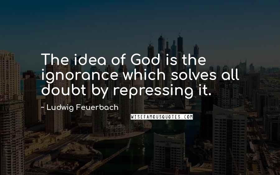 Ludwig Feuerbach quotes: The idea of God is the ignorance which solves all doubt by repressing it.