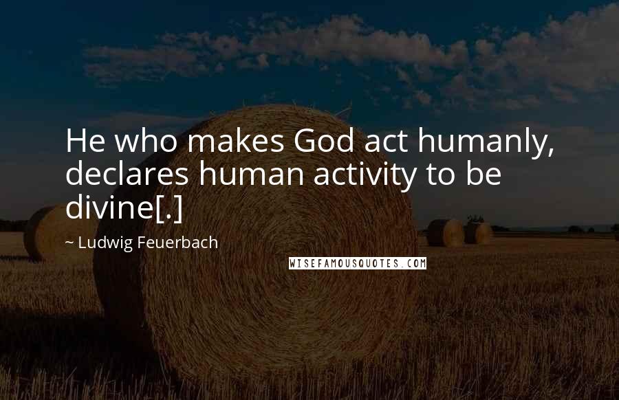 Ludwig Feuerbach quotes: He who makes God act humanly, declares human activity to be divine[.]