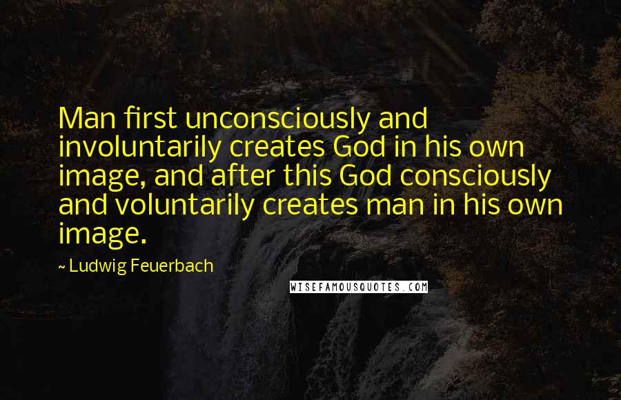 Ludwig Feuerbach quotes: Man first unconsciously and involuntarily creates God in his own image, and after this God consciously and voluntarily creates man in his own image.