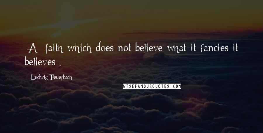 Ludwig Feuerbach quotes: [A] faith which does not believe what it fancies it believes[.]