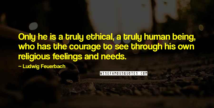 Ludwig Feuerbach quotes: Only he is a truly ethical, a truly human being, who has the courage to see through his own religious feelings and needs.