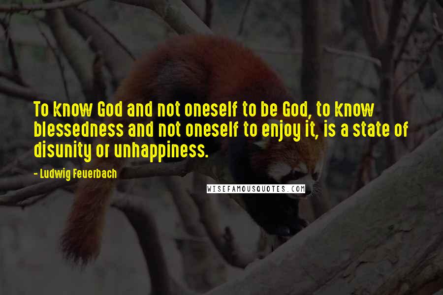 Ludwig Feuerbach quotes: To know God and not oneself to be God, to know blessedness and not oneself to enjoy it, is a state of disunity or unhappiness.