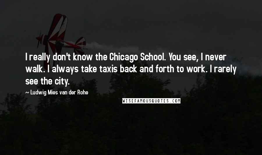 Ludwig Mies Van Der Rohe quotes: I really don't know the Chicago School. You see, I never walk. I always take taxis back and forth to work. I rarely see the city.