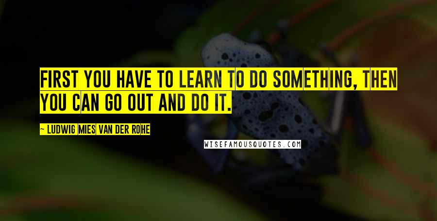 Ludwig Mies Van Der Rohe quotes: First you have to learn to do something, then you can go out and do it.