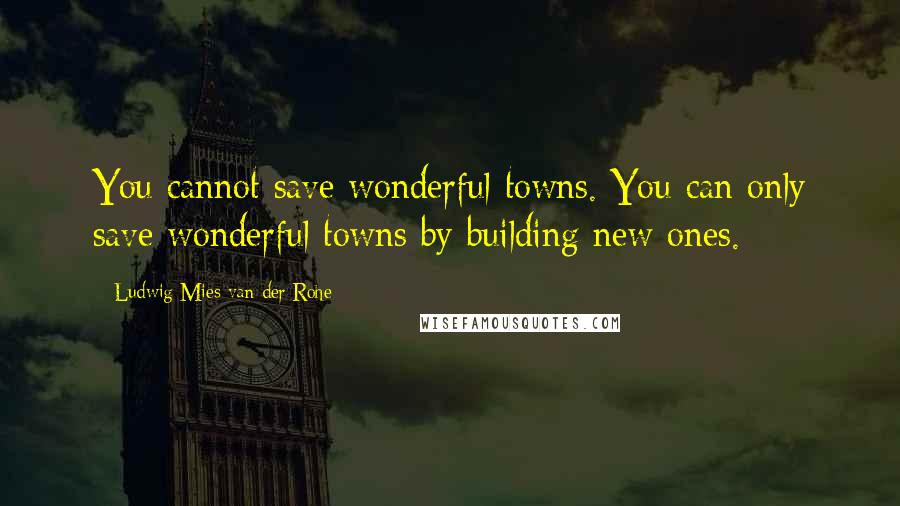 Ludwig Mies Van Der Rohe quotes: You cannot save wonderful towns. You can only save wonderful towns by building new ones.