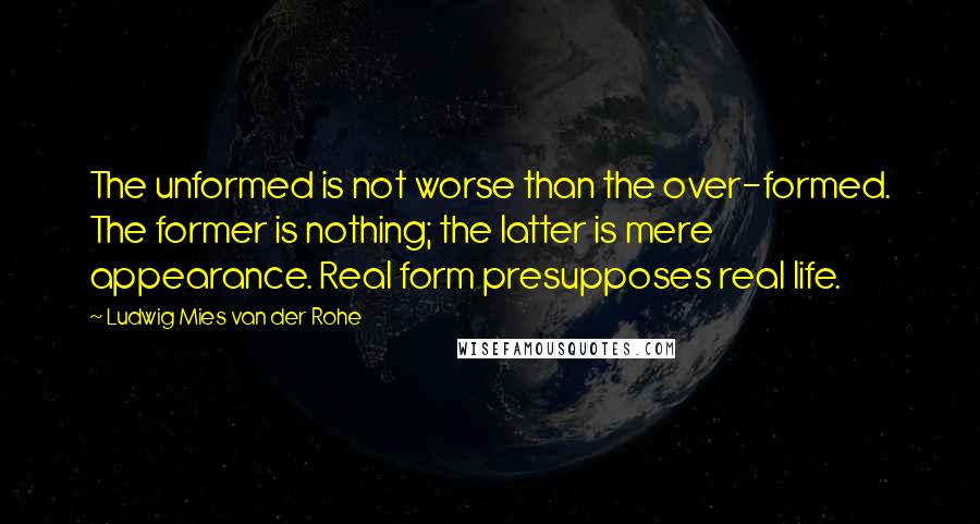 Ludwig Mies Van Der Rohe quotes: The unformed is not worse than the over-formed. The former is nothing; the latter is mere appearance. Real form presupposes real life.