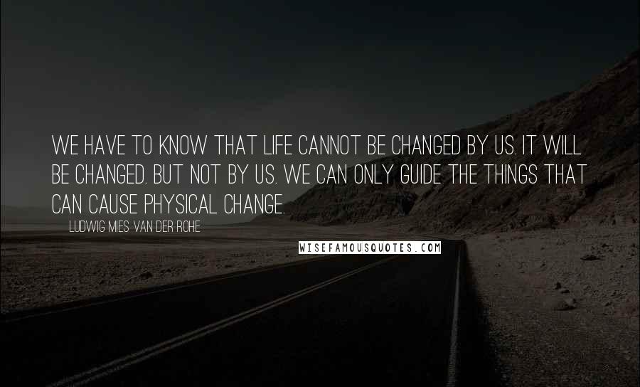 Ludwig Mies Van Der Rohe quotes: We have to know that life cannot be changed by us. It will be changed. But not by us. We can only guide the things that can cause physical change.