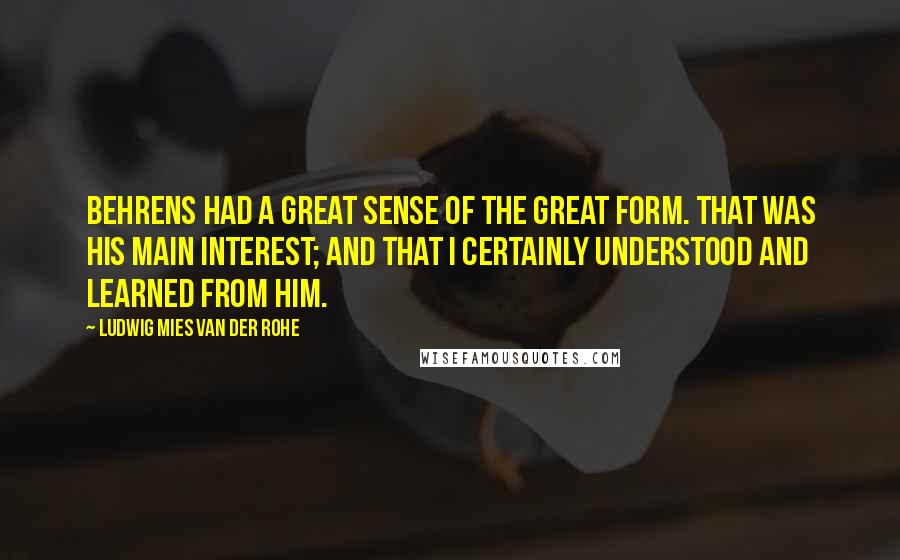 Ludwig Mies Van Der Rohe quotes: Behrens had a great sense of the great form. that was his main interest; and that I certainly understood and learned from him.