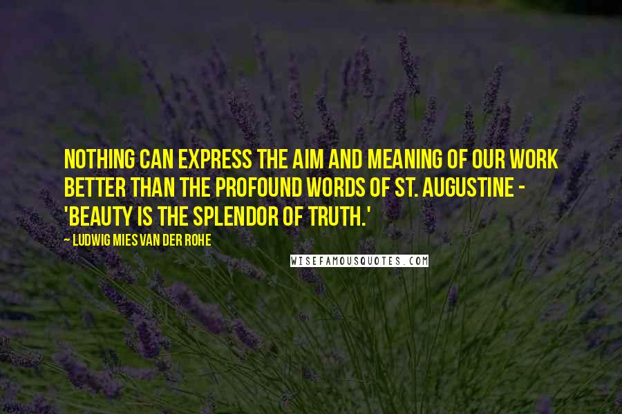 Ludwig Mies Van Der Rohe quotes: Nothing can express the aim and meaning of our work better than the profound words of St. Augustine - 'Beauty is the splendor of Truth.'