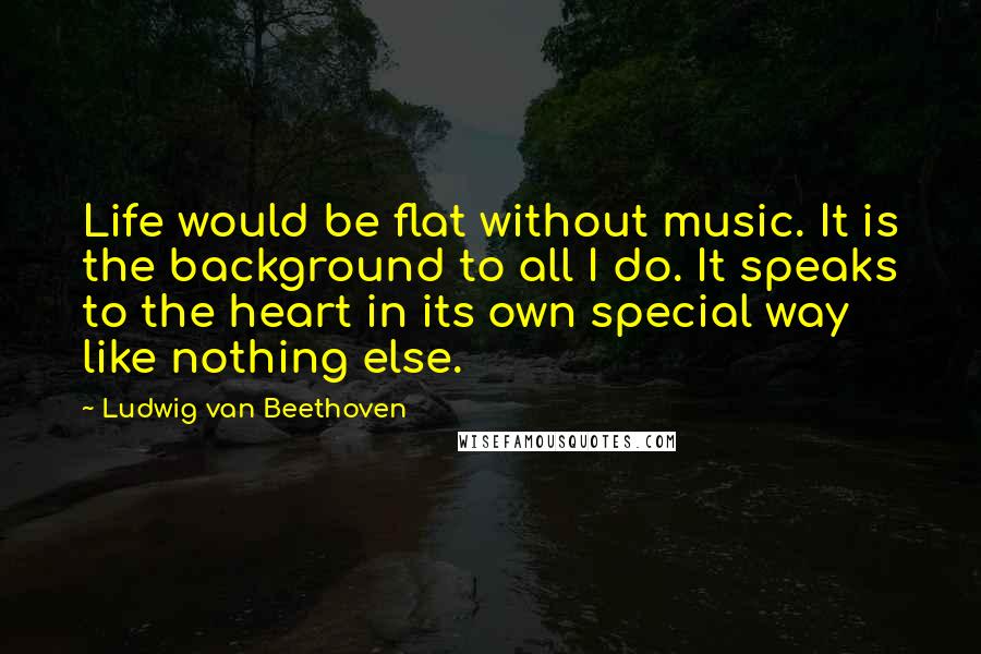 Ludwig Van Beethoven quotes: Life would be flat without music. It is the background to all I do. It speaks to the heart in its own special way like nothing else. Ludwig Van Beethoven quotes: Life would be flat without music. It is the background to all I do. It speaks to the heart in its own special way like nothing else.