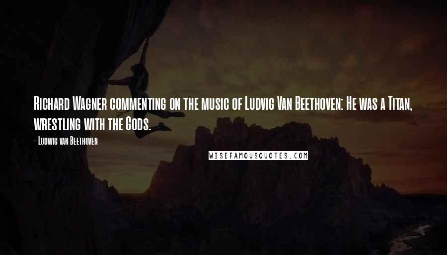 Ludwig Van Beethoven quotes: Richard Wagner commenting on the music of Ludvig Van Beethoven: He was a Titan, wrestling with the Gods. Ludwig Van Beethoven quotes: Richard Wagner commenting on the music of Ludvig Van Beethoven: He was a Titan, wrestling with the Gods.