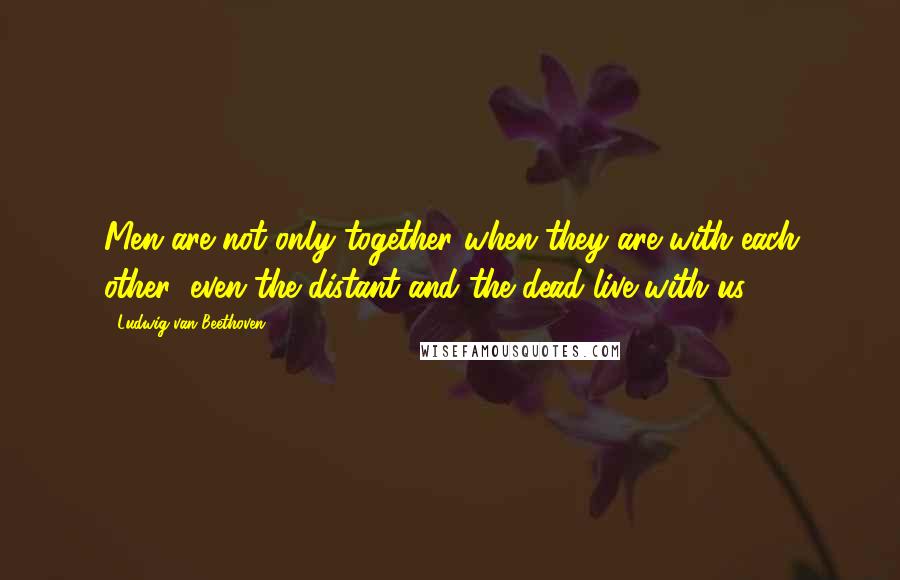 Ludwig Van Beethoven quotes: Men are not only together when they are with each other; even the distant and the dead live with us. Ludwig Van Beethoven quotes: Men are not only together when they are with each other; even the distant and the dead live with us.