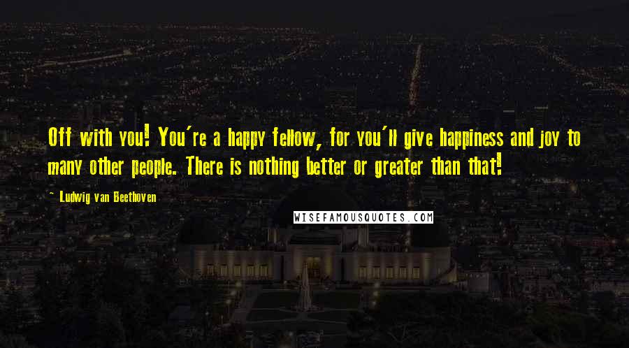 Ludwig Van Beethoven quotes: Off with you! You're a happy fellow, for you'll give happiness and joy to many other people. There is nothing better or greater than that! Ludwig Van Beethoven quotes: Off with you! You're a happy fellow, for you'll give happiness and joy to many other people. There is nothing better or greater than that!