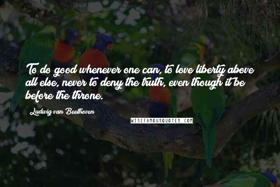 Ludwig Van Beethoven quotes: To do good whenever one can, to love liberty above all else, never to deny the truth, even though it be before the throne. Ludwig Van Beethoven quotes: To do good whenever one can, to love liberty above all else, never to deny the truth, even though it be before the throne.