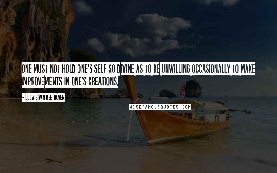Ludwig Van Beethoven quotes: One must not hold one's self so divine as to be unwilling occasionally to make improvements in one's creations. Ludwig Van Beethoven quotes: One must not hold one's self so divine as to be unwilling occasionally to make improvements in one's creations.
