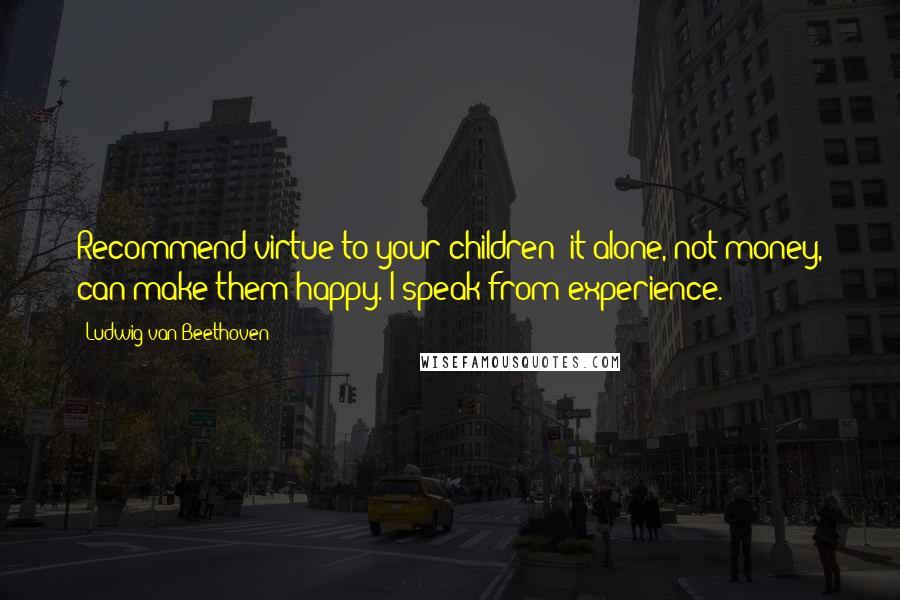 Ludwig Van Beethoven quotes: Recommend virtue to your children; it alone, not money, can make them happy. I speak from experience. Ludwig Van Beethoven quotes: Recommend virtue to your children; it alone, not money, can make them happy. I speak from experience.