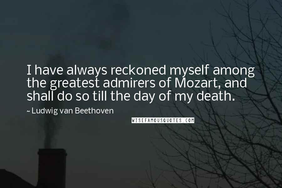 Ludwig Van Beethoven quotes: I have always reckoned myself among the greatest admirers of Mozart, and shall do so till the day of my death. Ludwig Van Beethoven quotes: I have always reckoned myself among the greatest admirers of Mozart, and shall do so till the day of my death.