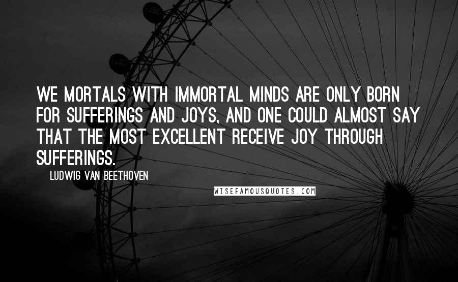 Ludwig Van Beethoven quotes: We mortals with immortal minds are only born for sufferings and joys, and one could almost say that the most excellent receive joy through sufferings. Ludwig Van Beethoven quotes: We mortals with immortal minds are only born for sufferings and joys, and one could almost say that the most excellent receive joy through sufferings.