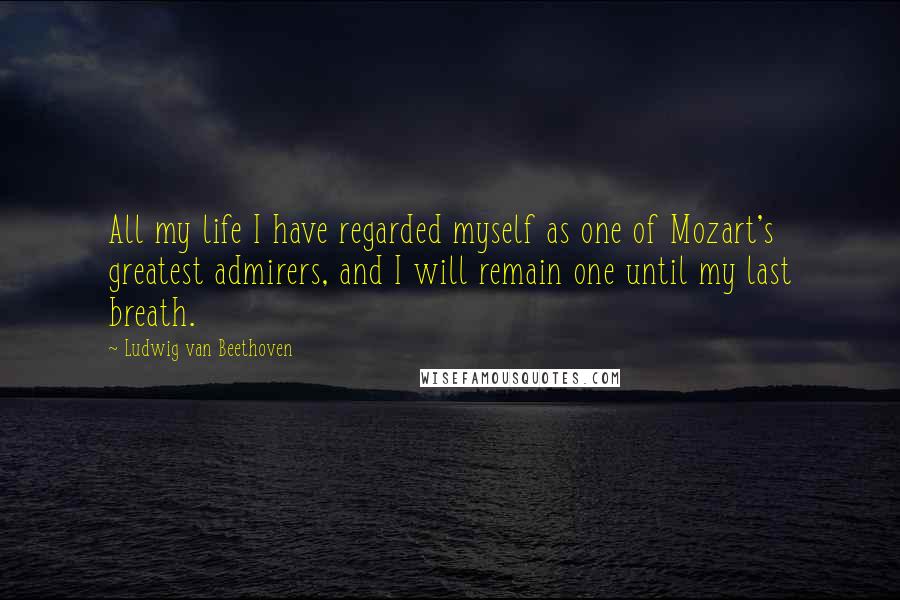 Ludwig Van Beethoven quotes: All my life I have regarded myself as one of Mozart's greatest admirers, and I will remain one until my last breath. Ludwig Van Beethoven quotes: All my life I have regarded myself as one of Mozart's greatest admirers, and I will remain one until my last breath.