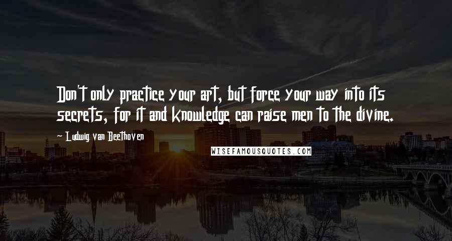 Ludwig Van Beethoven quotes: Don't only practice your art, but force your way into its secrets, for it and knowledge can raise men to the divine. Ludwig Van Beethoven quotes: Don't only practice your art, but force your way into its secrets, for it and knowledge can raise men to the divine.