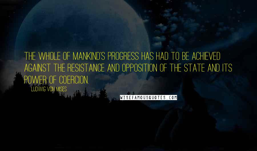 Ludwig Von Mises quotes: The whole of mankind's progress has had to be achieved against the resistance and opposition of the state and its power of coercion.