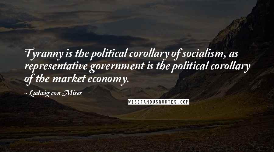 Ludwig Von Mises quotes: Tyranny is the political corollary of socialism, as representative government is the political corollary of the market economy.