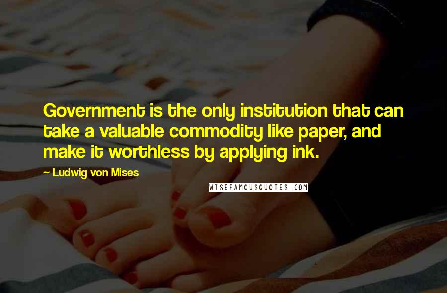 Ludwig Von Mises quotes: Government is the only institution that can take a valuable commodity like paper, and make it worthless by applying ink.