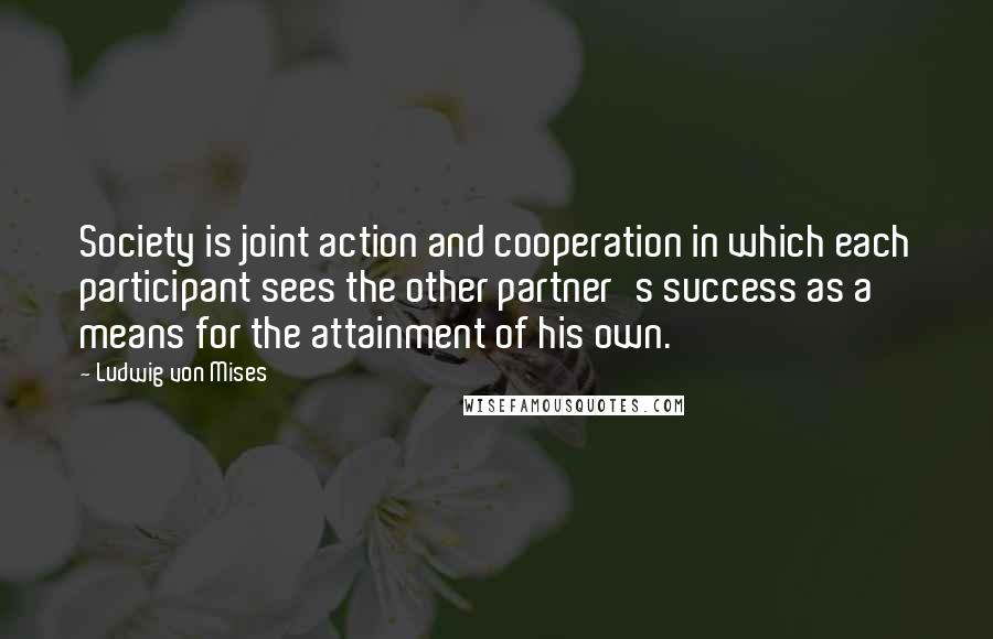 Ludwig Von Mises quotes: Society is joint action and cooperation in which each participant sees the other partner's success as a means for the attainment of his own.