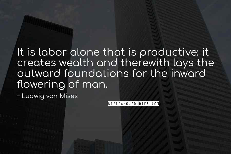 Ludwig Von Mises quotes: It is labor alone that is productive: it creates wealth and therewith lays the outward foundations for the inward flowering of man.
