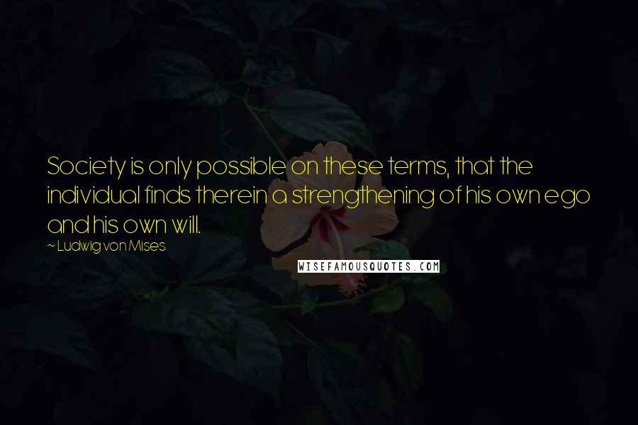 Ludwig Von Mises quotes: Society is only possible on these terms, that the individual finds therein a strengthening of his own ego and his own will.